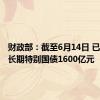 财政部：截至6月14日 已发行超长期特别国债1600亿元