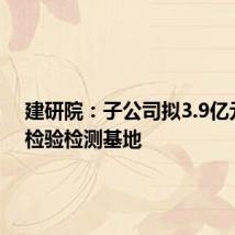 建研院：子公司拟3.9亿元新建检验检测基地