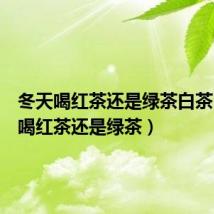 冬天喝红茶还是绿茶白茶（冬天喝红茶还是绿茶）