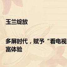 玉兰绽放|多屏时代，赋予“看电视”更丰富体验