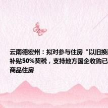 云南德宏州:拟对参与住房“以旧换新”的业主补贴50%契税,支持地方国企收购已建成未出售商品住房