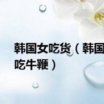 韩国女吃货（韩国女星吃牛鞭）