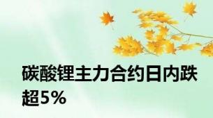 碳酸锂主力合约日内跌超5%