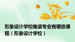 形象设计学校晚装专业有哪些课程（形象设计学校）