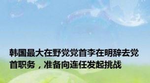 韩国最大在野党党首李在明辞去党首职务，准备向连任发起挑战