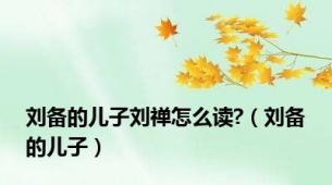 刘备的儿子刘禅怎么读?（刘备的儿子）
