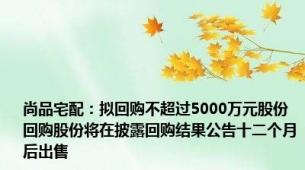 尚品宅配：拟回购不超过5000万元股份 回购股份将在披露回购结果公告十二个月后出售