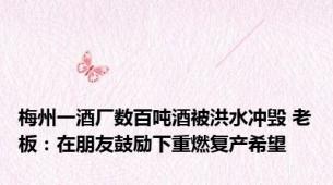 梅州一酒厂数百吨酒被洪水冲毁 老板：在朋友鼓励下重燃复产希望