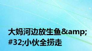 大妈河边放生鱼&#32;小伙全捞走