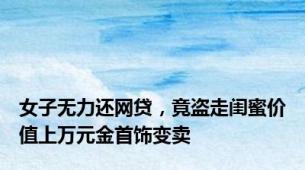女子无力还网贷，竟盗走闺蜜价值上万元金首饰变卖