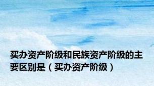 买办资产阶级和民族资产阶级的主要区别是（买办资产阶级）