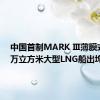 中国首制MARK Ⅲ薄膜式17.5万立方米大型LNG船出坞