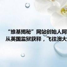 “维基揭秘”网站创始人阿桑奇已从英国监狱获释,飞往澳大利亚