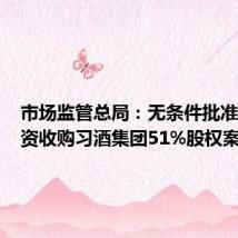 市场监管总局:无条件批准黔晟国资收购习酒集团51%股权案