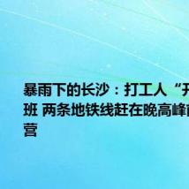暴雨下的长沙:打工人“开船”上班 两条地铁线赶在晚高峰前恢复运营