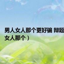 男人女人那个更好骗 辩题（男人女人那个）