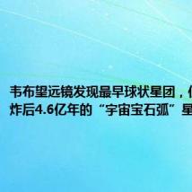 韦布望远镜发现最早球状星团,位于大爆炸后4.6亿年的“宇宙宝石弧”星系