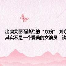 出演美丽而热烈的“玫瑰” 刘亦菲:我其实不是一个爱美的女演员|谈艺录