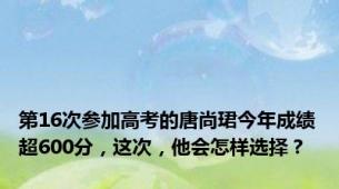 第16次参加高考的唐尚珺今年成绩超600分，这次，他会怎样选择？
