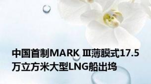 中国首制MARK Ⅲ薄膜式17.5万立方米大型LNG船出坞