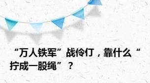 “万人铁军”战伶仃，靠什么“拧成一股绳”？