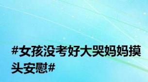 #女孩没考好大哭妈妈摸头安慰#