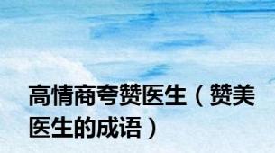 高情商夸赞医生（赞美医生的成语）