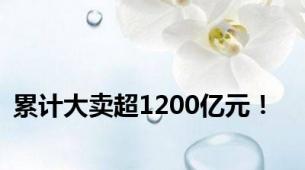 累计大卖超1200亿元！