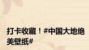打卡收藏！#中国大地绝美壁纸#