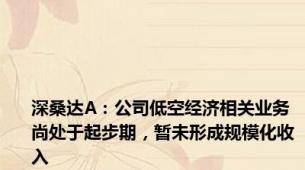 深桑达A：公司低空经济相关业务尚处于起步期，暂未形成规模化收入