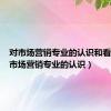 对市场营销专业的认识和看法（对市场营销专业的认识）