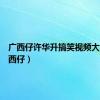 广西仔许华升搞笑视频大全（广西仔）