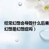 经常幻想会导致什么后果（经常幻想是幻想症吗）
