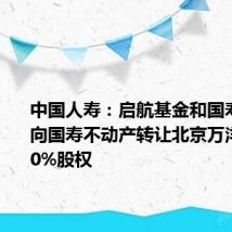 中国人寿：启航基金和国寿置业拟向国寿不动产转让北京万洋合计100%股权