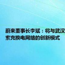 蔚来董事长李斌：将与武汉共同探索充换电网络的创新模式