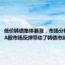 低价转债集体暴涨，市场分析人士：A股市场反弹带动了转债市场反弹