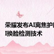 荣耀发布AI离焦护眼和AI换脸检测技术