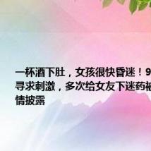 一杯酒下肚,女孩很快昏迷!90后小伙寻求刺激,多次给女友下迷药被判刑!详情披露