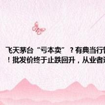 飞天茅台“亏本卖”?有典当行暂停收购!批发价终于止跌回升,从业者透露...