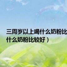 三周岁以上喝什么奶粉比较好(什么奶粉比较好)