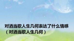 对酒当歌人生几何表达了什么情感（对酒当歌人生几何）