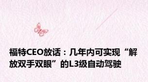 福特CEO放话：几年内可实现“解放双手双眼”的L3级自动驾驶