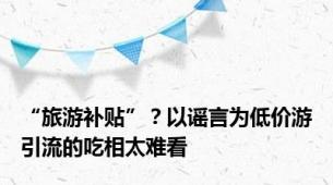 “旅游补贴”？以谣言为低价游引流的吃相太难看