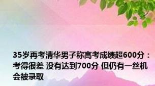 35岁再考清华男子称高考成绩超600分：考得很差 没有达到700分 但仍有一丝机会被录取