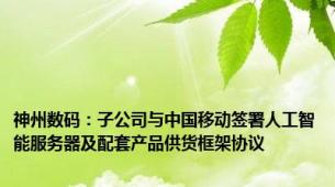 神州数码：子公司与中国移动签署人工智能服务器及配套产品供货框架协议