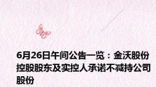 6月26日午间公告一览：金沃股份控股股东及实控人承诺不减持公司股份