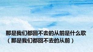 那是我们都回不去的从前是什么歌（那是我们都回不去的从前）