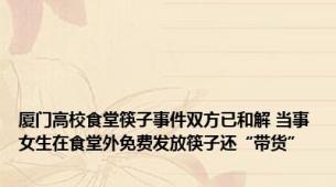 厦门高校食堂筷子事件双方已和解 当事女生在食堂外免费发放筷子还“带货”