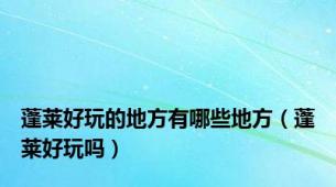 蓬莱好玩的地方有哪些地方（蓬莱好玩吗）
