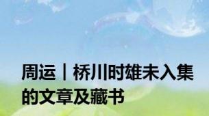 周运︱桥川时雄未入集的文章及藏书